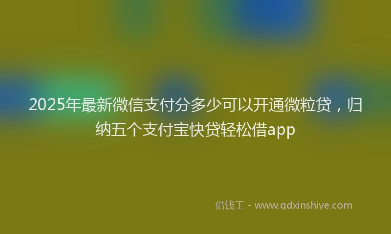 2025年最新微信支付分多少可以开通微粒贷，归纳五个支付宝快贷轻松借app