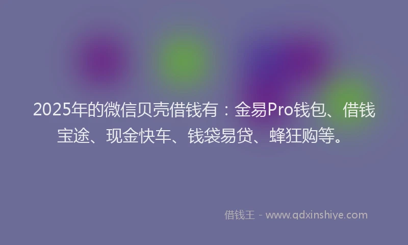 2025年的微信贝壳借钱有：金易Pro钱包、借钱宝途、现金快车、钱袋易贷、蜂狂购等。