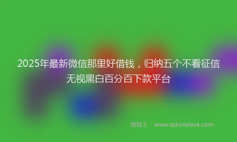 2025年最新微信那里好借钱，归纳五个不看征信无视黑白百分百下款平台