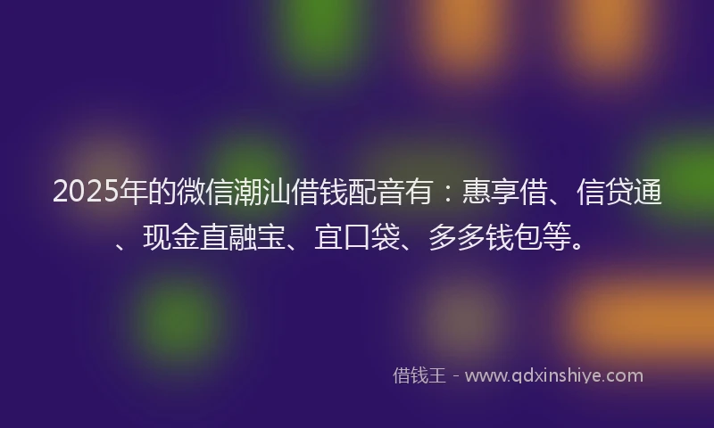 2025年的微信潮汕借钱配音有：惠享借、信贷通、现金直融宝、宜口袋、多多钱包等。