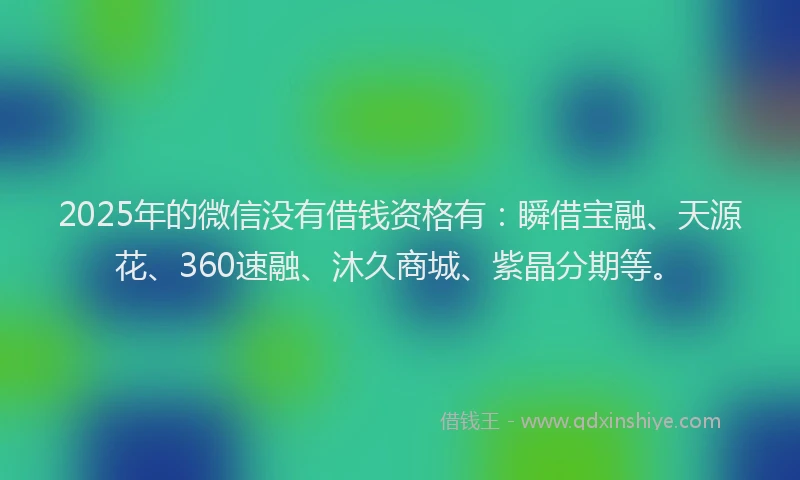 2025年的微信没有借钱资格有：瞬借宝融、天源花、360速融、沐久商城、紫晶分期等。