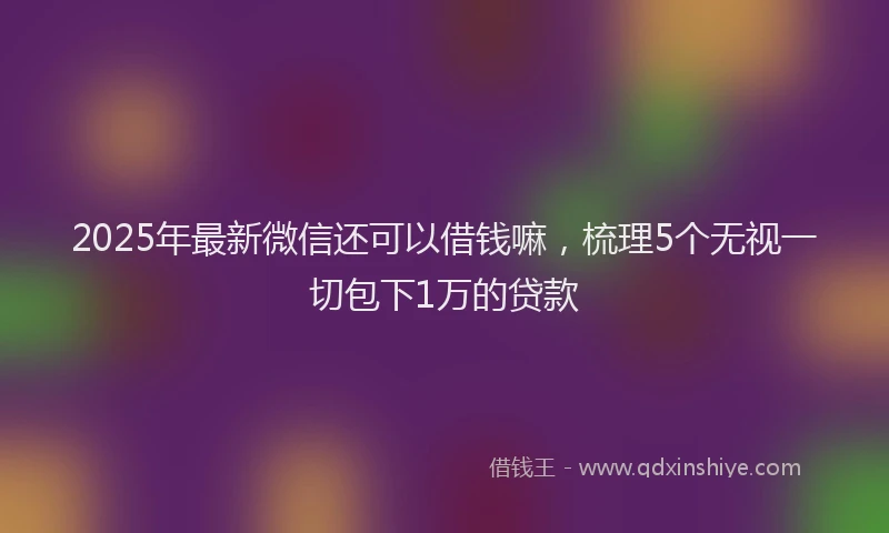 2025年最新微信还可以借钱嘛，梳理5个无视一切包下1万的贷款