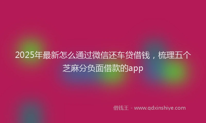 2025年最新怎么通过微信还车贷借钱，梳理五个芝麻分负面借款的app