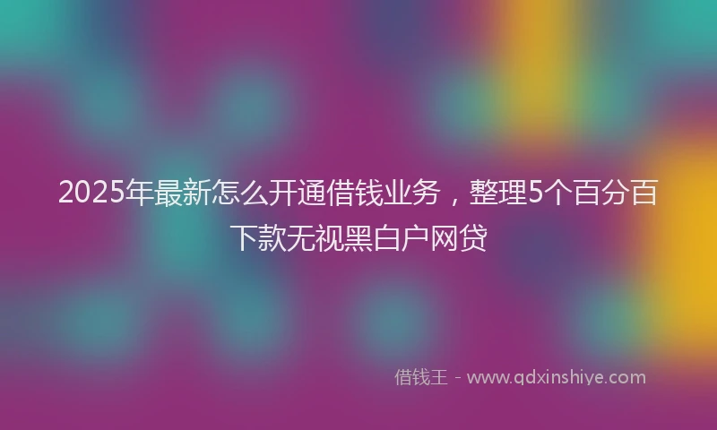 2025年最新怎么开通借钱业务，整理5个百分百下款无视黑白户网贷