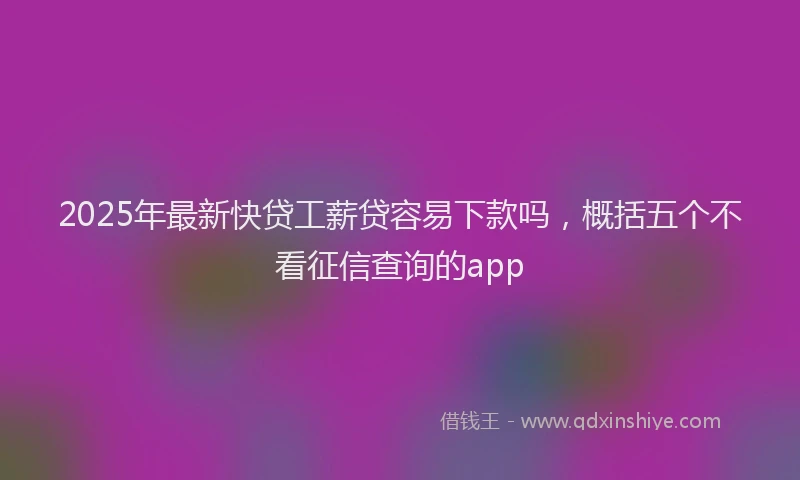 2025年最新快贷工薪贷容易下款吗，概括五个不看征信查询的app