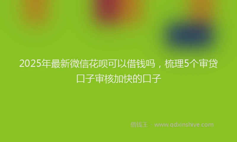 2025年最新微信花呗可以借钱吗，梳理5个审贷口子审核加快的口子