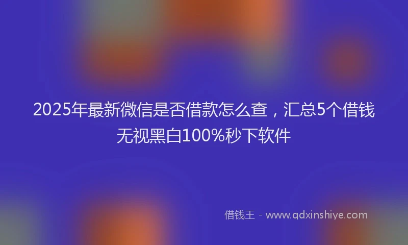 2025年最新微信是否借款怎么查，汇总5个借钱无视黑白100%秒下软件