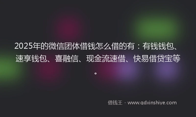 2025年的微信团体借钱怎么借的有：有钱钱包、速享钱包、喜融信、现金流速借、快易借贷宝等。