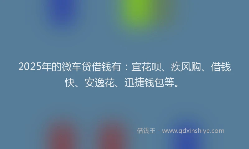 2025年的微车贷借钱有：宜花呗、疾风购、借钱快、安逸花、迅捷钱包等。
