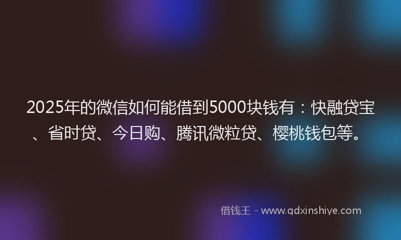 2025年的微信如何能借到5000块钱有：快融贷宝、省时贷、今日购、腾讯微粒贷、樱桃钱包等。