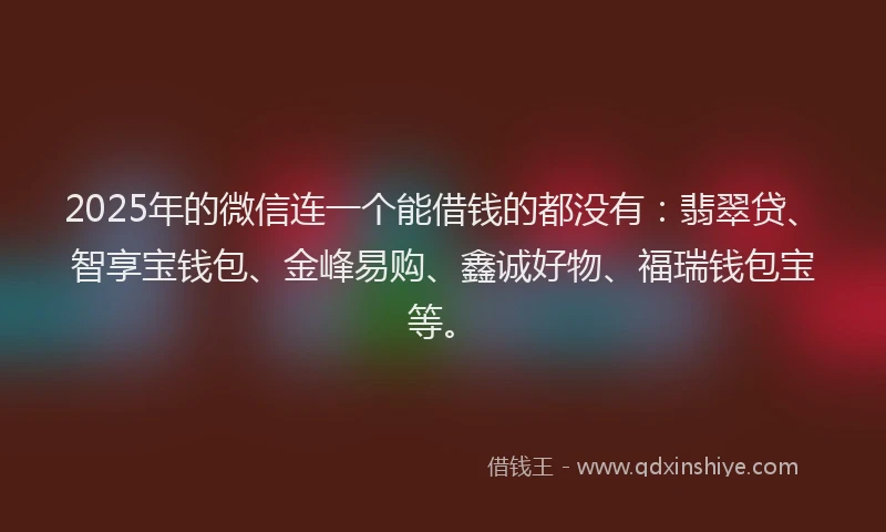 2025年的微信连一个能借钱的都没有：翡翠贷、智享宝钱包、金峰易购、鑫诚好物、福瑞钱包宝等。
