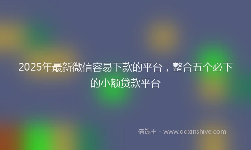 2025年最新微信容易下款的平台，整合五个必下的小额贷款平台