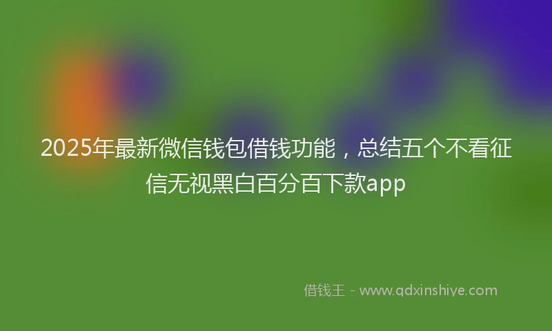 2025年最新微信钱包借钱功能，总结五个不看征信无视黑白百分百下款app