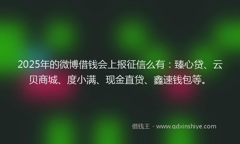 2025年的微博借钱会上报征信么有：臻心贷、云贝商城、度小满、现金直贷、鑫速钱包等。