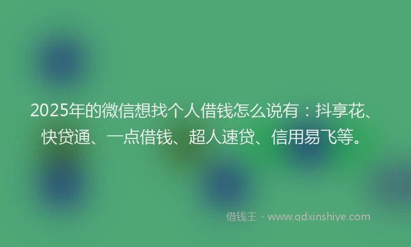2025年的微信想找个人借钱怎么说有：抖享花、快贷通、一点借钱、超人速贷、信用易飞等。