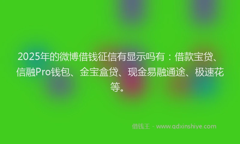 2025年的微博借钱征信有显示吗有：借款宝贷、信融Pro钱包、金宝盒贷、现金易融通途、极速花等。