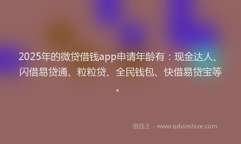 2025年的微贷借钱app申请年龄有：现金达人、闪借易贷通、粒粒贷、全民钱包、快借易贷宝等。