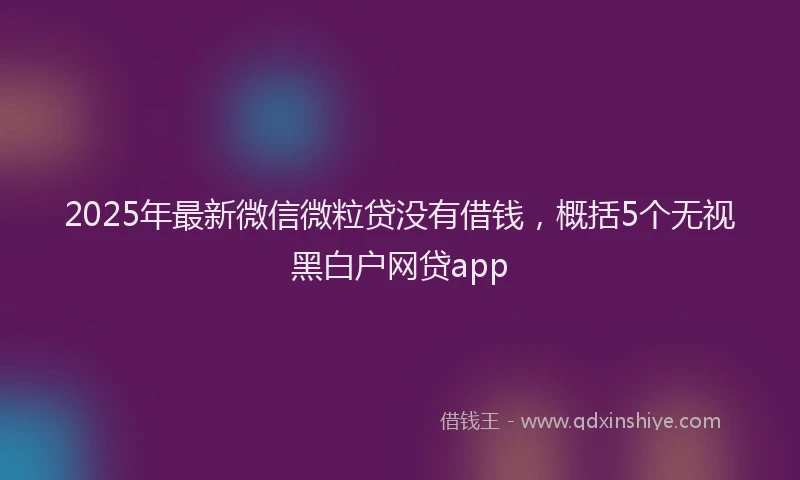 2025年最新微信微粒贷没有借钱，概括5个无视黑白户网贷app