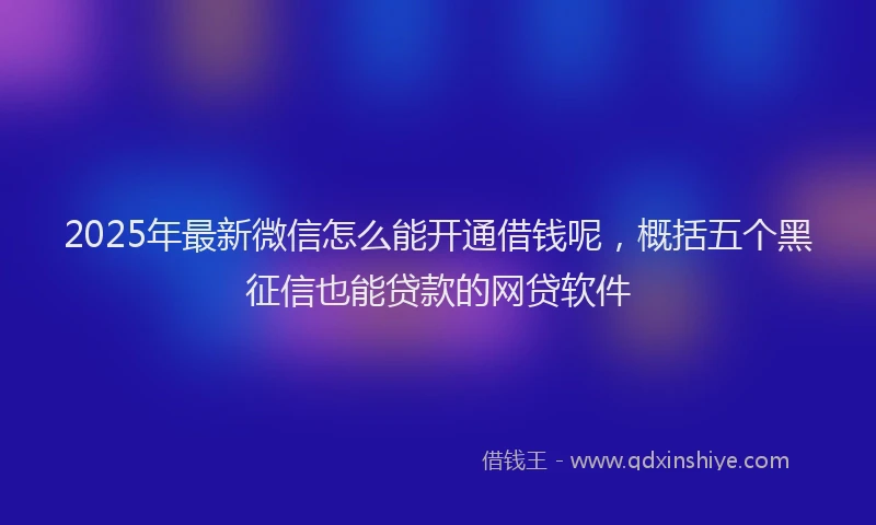 2025年最新微信怎么能开通借钱呢，概括五个黑征信也能贷款的网贷软件