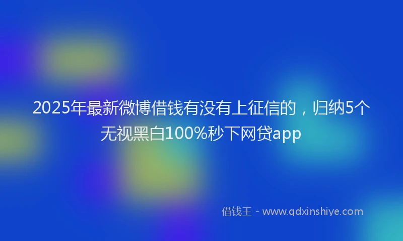 2025年最新微博借钱有没有上征信的，归纳5个无视黑白100%秒下网贷app
