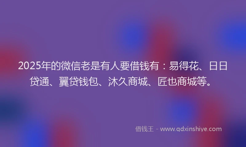 2025年的微信老是有人要借钱有：易得花、日日贷通、翼贷钱包、沐久商城、匠也商城等。