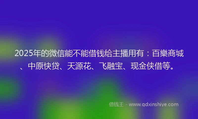 2025年的微信能不能借钱给主播用有：百樂商城、中原快贷、天源花、飞融宝、现金侠借等。