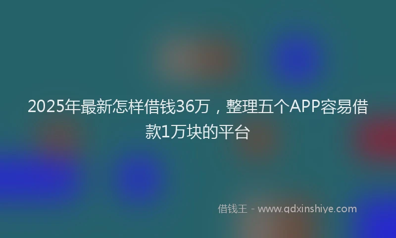 2025年最新怎样借钱36万，整理五个APP容易借款1万块的平台