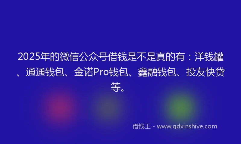 2025年的微信公众号借钱是不是真的有：洋钱罐、通通钱包、金诺Pro钱包、鑫融钱包、投友快贷等。