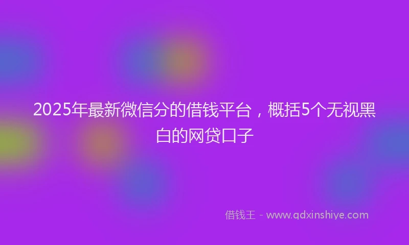 2025年最新微信分的借钱平台，概括5个无视黑白的网贷口子