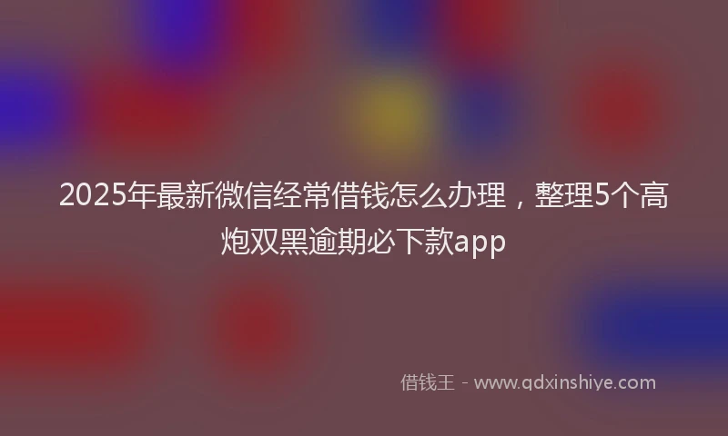 2025年最新微信经常借钱怎么办理，整理5个高炮双黑逾期必下款app