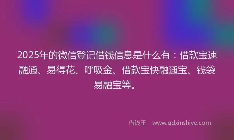 2025年的微信登记借钱信息是什么有：借款宝速融通、易得花、呼吸金、借款宝快融通宝、钱袋易融宝等。