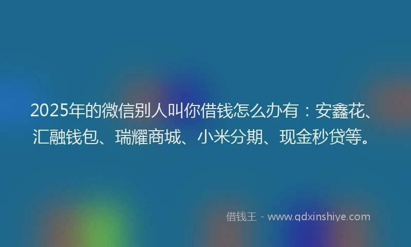 2025年的微信别人叫你借钱怎么办有：安鑫花、汇融钱包、瑞耀商城、小米分期、现金秒贷等。