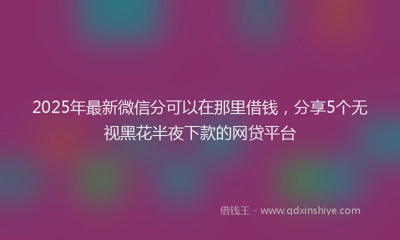2025年最新微信分可以在那里借钱，分享5个无视黑花半夜下款的网贷平台