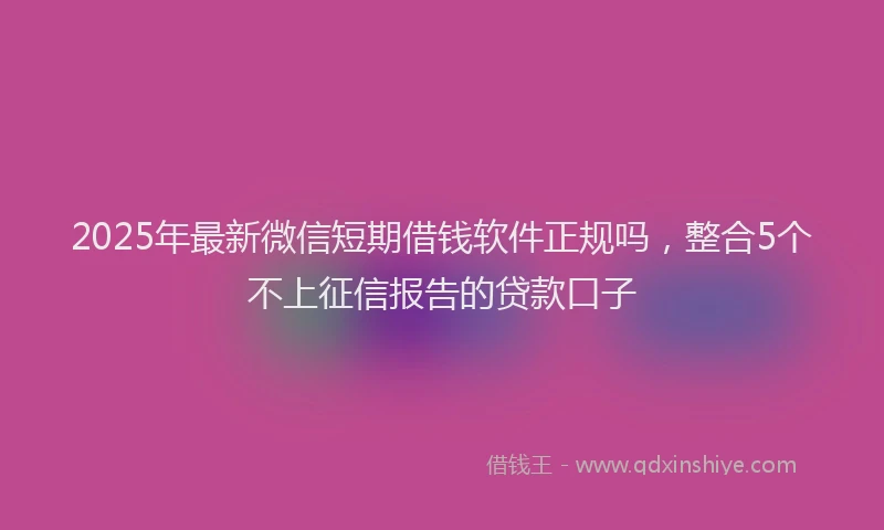 2025年最新微信短期借钱软件正规吗，整合5个不上征信报告的贷款口子