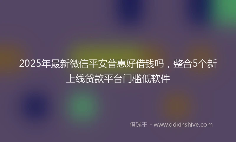 2025年最新微信平安普惠好借钱吗，整合5个新上线贷款平台门槛低软件