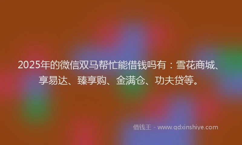 2025年的微信双马帮忙能借钱吗有：雪花商城、享易达、臻享购、金满仓、功夫贷等。