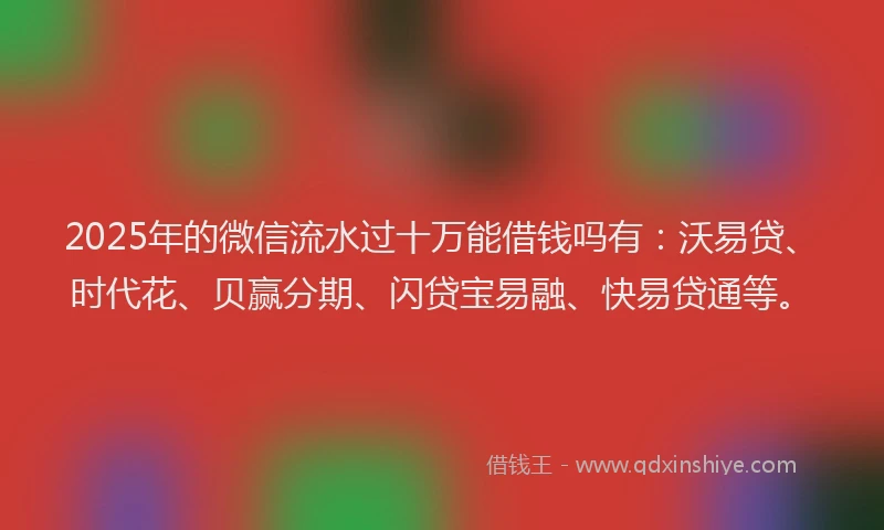 2025年的微信流水过十万能借钱吗有：沃易贷、时代花、贝赢分期、闪贷宝易融、快易贷通等。