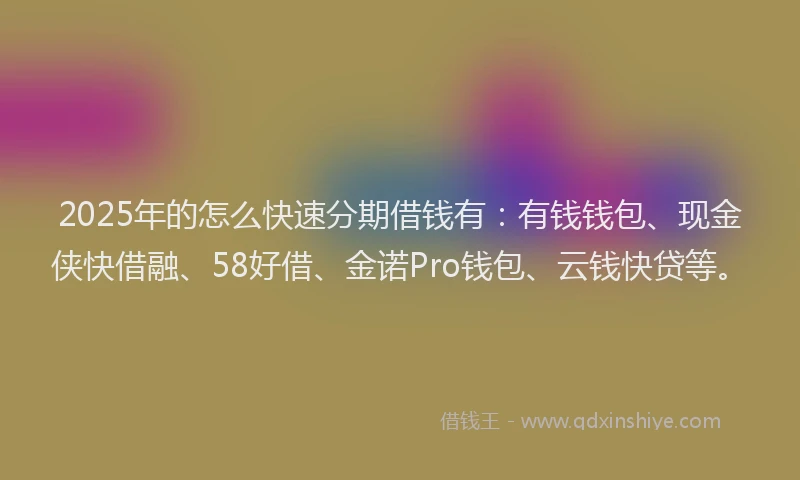 2025年的怎么快速分期借钱有：有钱钱包、现金侠快借融、58好借、金诺Pro钱包、云钱快贷等。