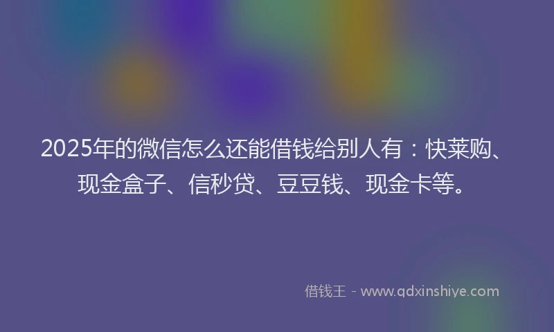 2025年的微信怎么还能借钱给别人有：快莱购、现金盒子、信秒贷、豆豆钱、现金卡等。