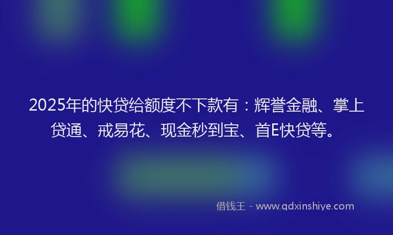 2025年的快贷给额度不下款有：辉誉金融、掌上贷通、戒易花、现金秒到宝、首E快贷等。