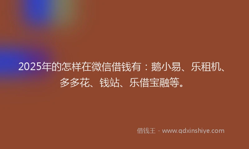 2025年的怎样在微信借钱有：鹅小易、乐租机、多多花、钱站、乐借宝融等。