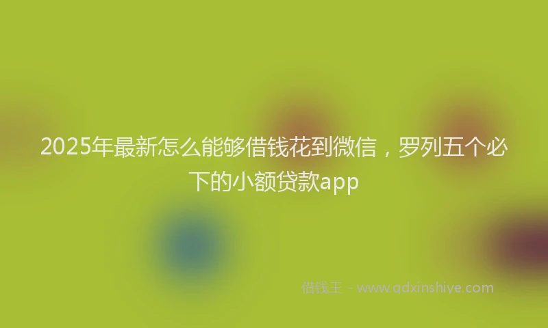 2025年最新怎么能够借钱花到微信，罗列五个必下的小额贷款app