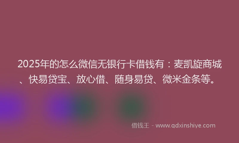 2025年的怎么微信无银行卡借钱有：麦凯旋商城、快易贷宝、放心借、随身易贷、微米金条等。