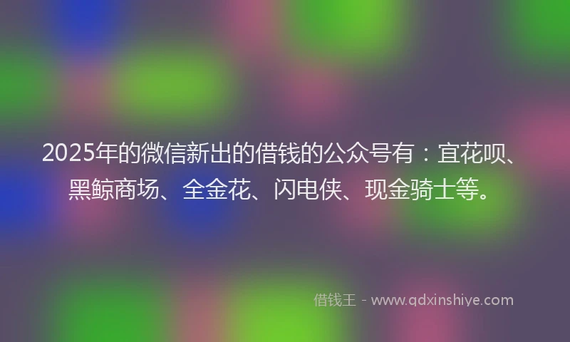 2025年的微信新出的借钱的公众号有：宜花呗、黑鲸商场、全金花、闪电侠、现金骑士等。