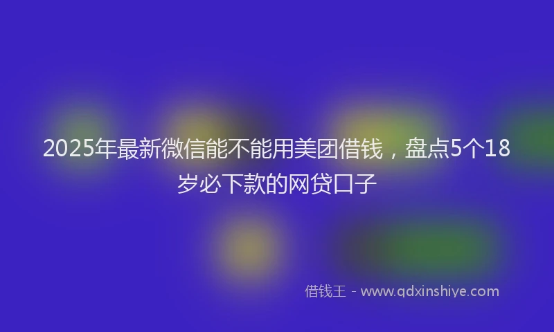 2025年最新微信能不能用美团借钱，盘点5个18岁必下款的网贷口子