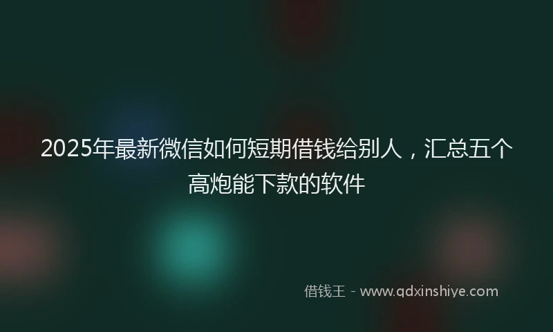 2025年最新微信如何短期借钱给别人，汇总五个高炮能下款的软件