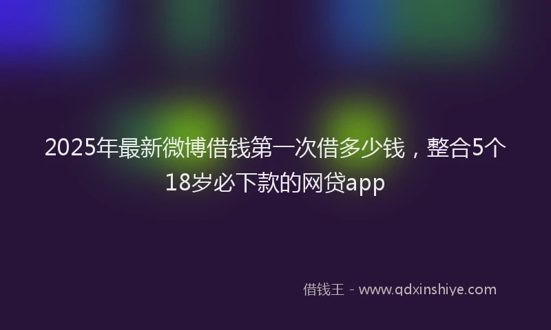 2025年最新微博借钱第一次借多少钱，整合5个18岁必下款的网贷app