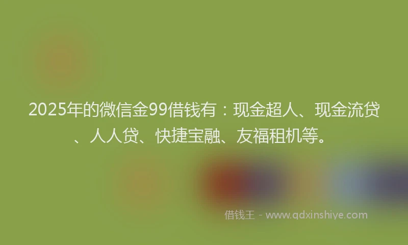2025年的微信金99借钱有：现金超人、现金流贷、人人贷、快捷宝融、友福租机等。