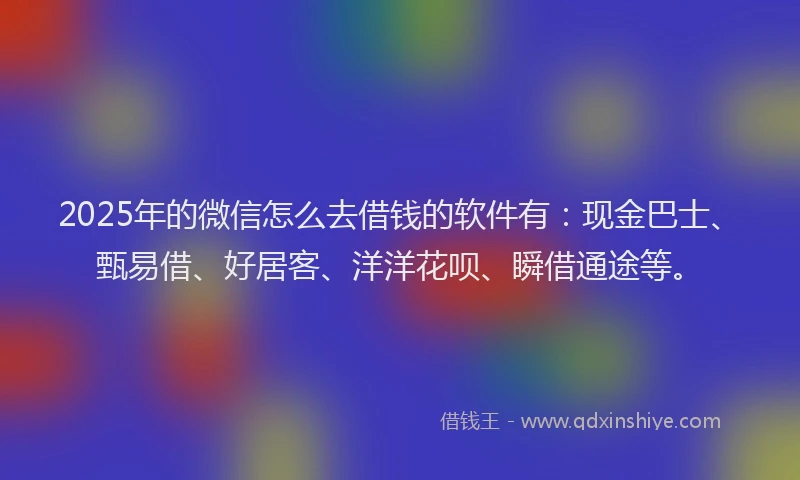2025年的微信怎么去借钱的软件有：现金巴士、甄易借、好居客、洋洋花呗、瞬借通途等。