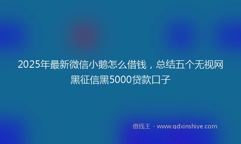 2025年最新微信小鹅怎么借钱，总结五个无视网黑征信黑5000贷款口子